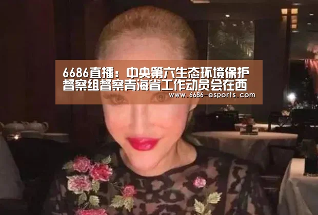 6686直播:中央第六生态环境保护督察组督察青海省工作动员会在西宁召开(图1) 6686游戏